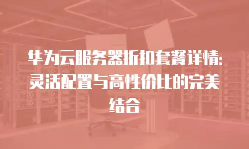 华为云服务器折扣套餐详情：灵活配置与高性价比的完美结合