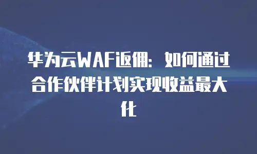 华为云WAF返佣：如何通过合作伙伴计划实现收益最大化