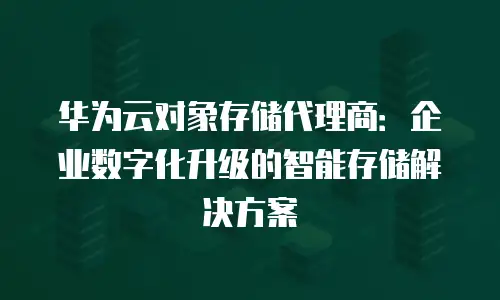 华为云对象存储代理商：企业数字化升级的智能存储解决方案