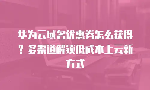 华为云域名优惠券怎么获得？多渠道解锁低成本上云新方式