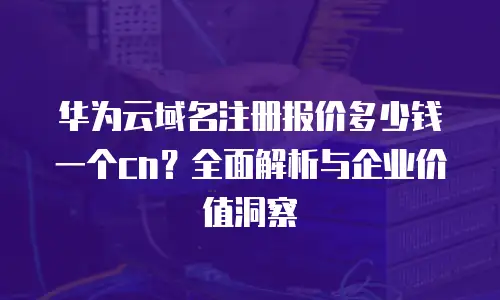 华为云域名注册报价多少钱一个cn？全面解析与企业价值洞察