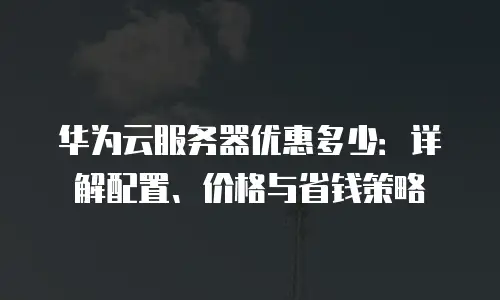 华为云服务器优惠多少：详解配置、价格与省钱策略