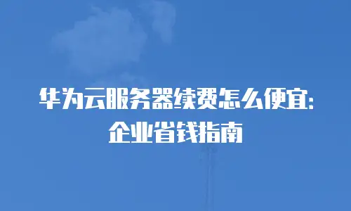 华为云服务器续费怎么便宜：企业省钱指南