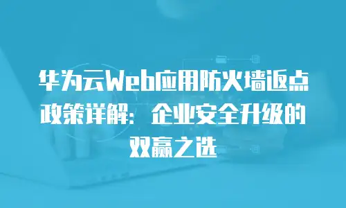 华为云Web应用防火墙返点政策详解：企业安全升级的双赢之选