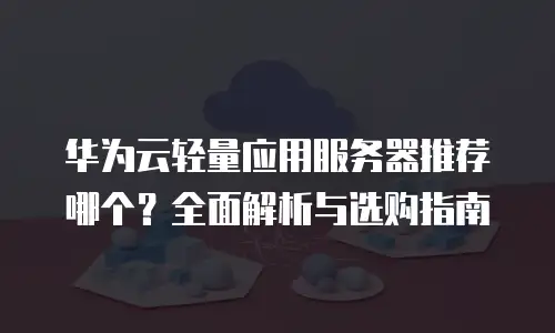 华为云轻量应用服务器推荐哪个？全面解析与选购指南