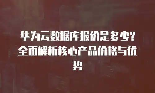华为云数据库报价是多少？全面解析核心产品价格与优势