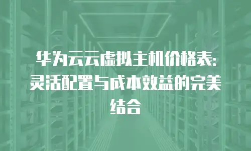 华为云云虚拟主机价格表：灵活配置与成本效益的完美结合