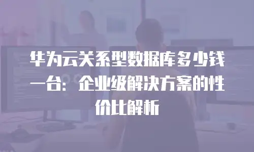 华为云关系型数据库多少钱一台：企业级解决方案的性价比解析