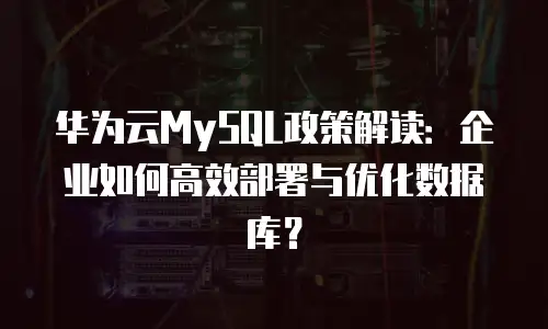 华为云MySQL政策解读：企业如何高效部署与优化数据库？