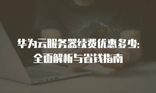 华为云服务器续费优惠多少：全面解析与省钱指南