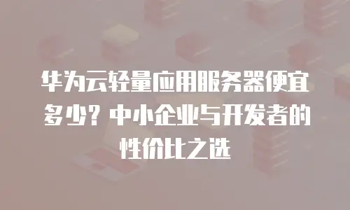 华为云轻量应用服务器便宜多少？中小企业与开发者的性价比之选