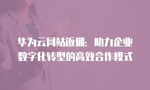 华为云网站返佣：助力企业数字化转型的高效合作模式