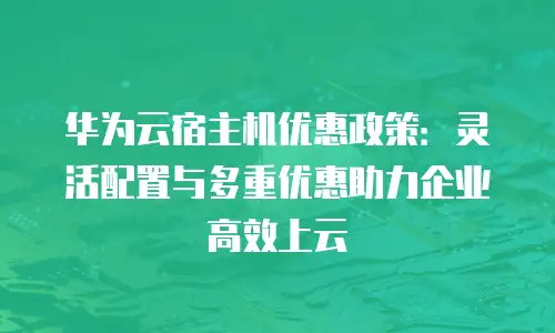 华为云宿主机优惠政策：灵活配置与多重优惠助力企业高效上云