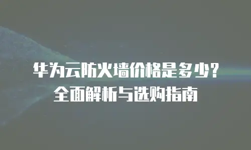 华为云防火墙价格是多少？全面解析与选购指南