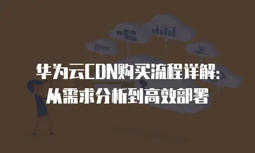 华为云CDN购买流程详解：从需求分析到高效部署