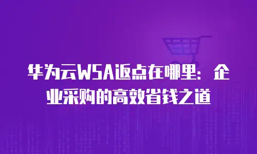 华为云WSA返点在哪里：企业采购的高效省钱之道