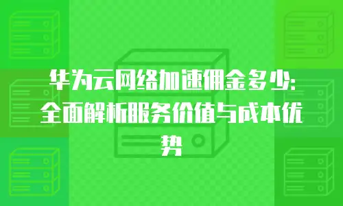 华为云网络加速佣金多少：全面解析服务价值与成本优势