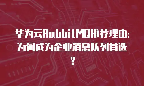 华为云RabbitMQ推荐理由：为何成为企业消息队列首选？