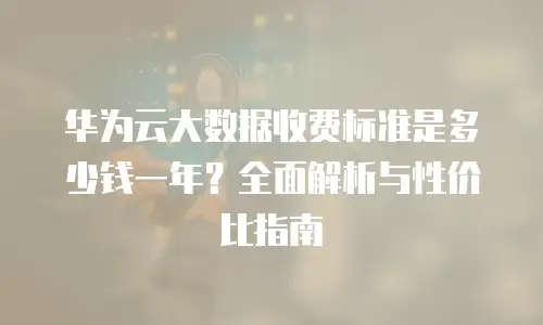 华为云大数据收费标准是多少钱一年？全面解析与性价比指南