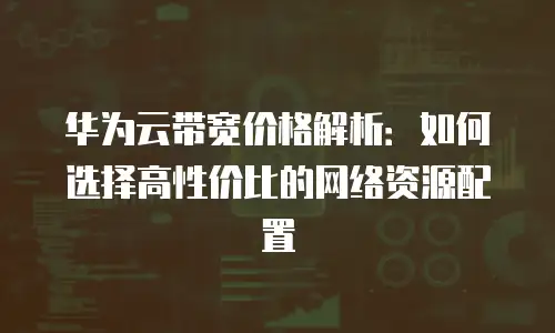 华为云带宽价格解析：如何选择高性价比的网络资源配置