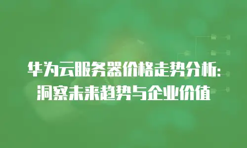 华为云服务器价格走势分析：洞察未来趋势与企业价值
