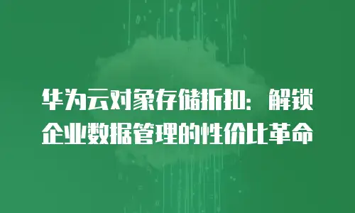 华为云对象存储折扣：解锁企业数据管理的性价比革命