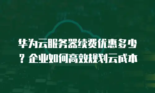 华为云服务器续费优惠多少？企业如何高效规划云成本