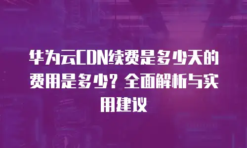 华为云CDN续费是多少天的费用是多少？全面解析与实用建议