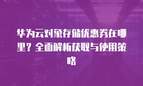 华为云对象存储优惠券在哪里？全面解析获取与使用策略