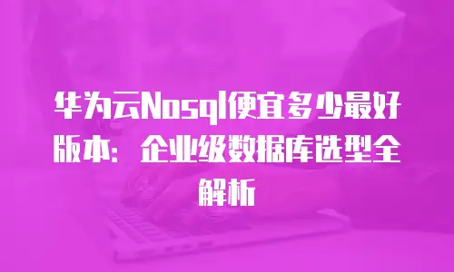 华为云Nosql便宜多少最好版本：企业级数据库选型全解析