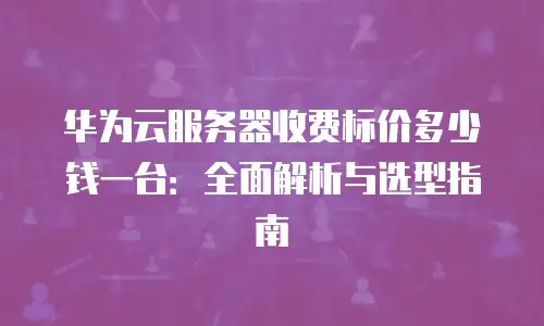 华为云服务器收费标价多少钱一台：全面解析与选型指南