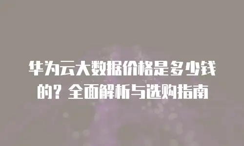 华为云大数据价格是多少钱的？全面解析与选购指南