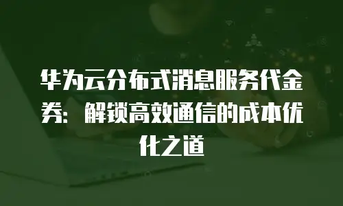 华为云分布式消息服务代金券：解锁高效通信的成本优化之道