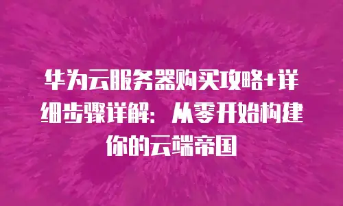 华为云服务器购买攻略+详细步骤详解：从零开始构建你的云端帝国