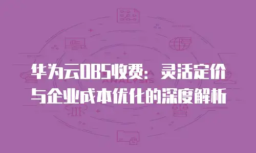 华为云OBS收费：灵活定价与企业成本优化的深度解析