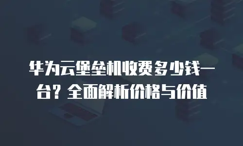 华为云堡垒机收费多少钱一台？全面解析价格与价值