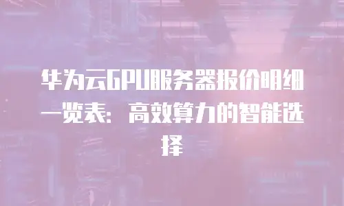 华为云GPU服务器报价明细一览表：高效算力的智能选择
