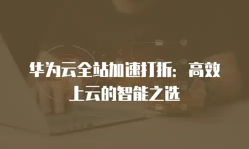 华为云全站加速打折：高效上云的智能之选