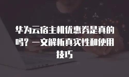 华为云宿主机优惠券是真的吗？一文解析真实性和使用技巧