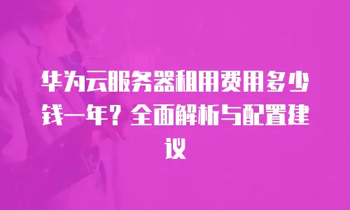 华为云服务器租用费用多少钱一年？全面解析与配置建议