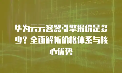 华为云云容器引擎报价是多少？全面解析价格体系与核心优势
