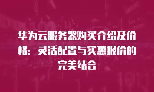 华为云服务器购买介绍及价格：灵活配置与实惠报价的完美结合