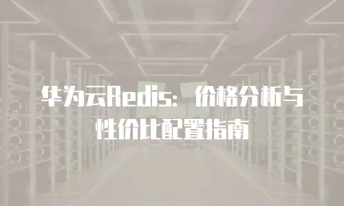 华为云Redis：价格分析与性价比配置指南