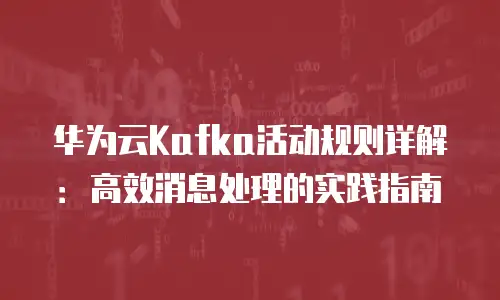 华为云Kafka活动规则详解：高效消息处理的实践指南