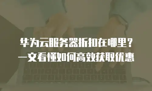 华为云服务器折扣在哪里？一文看懂如何高效获取优惠
