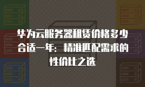 华为云服务器租赁价格多少合适一年：精准匹配需求的性价比之选