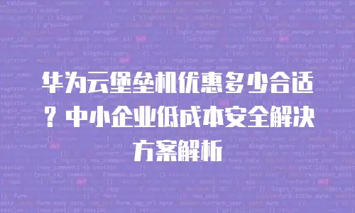 华为云堡垒机优惠多少合适？中小企业低成本安全解决方案解析