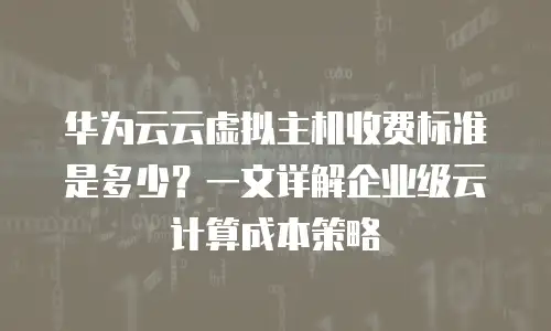 华为云云虚拟主机收费标准是多少？一文详解企业级云计算成本策略