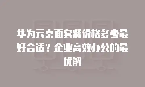华为云桌面套餐价格多少最好合适？企业高效办公的最优解