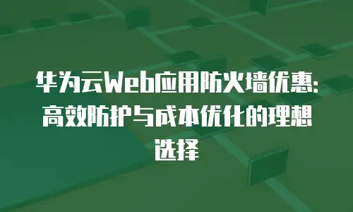 华为云Web应用防火墙优惠：高效防护与成本优化的理想选择